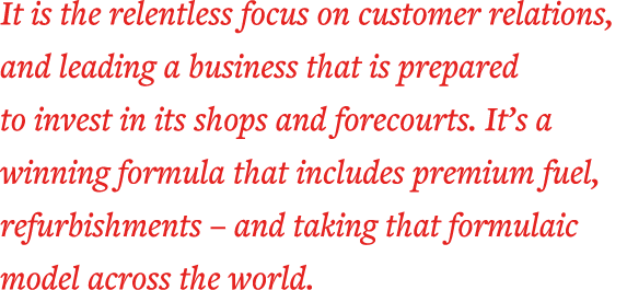 It is the relentless focus on customer relations, and leading a business that is prepared to invest in its shops and    