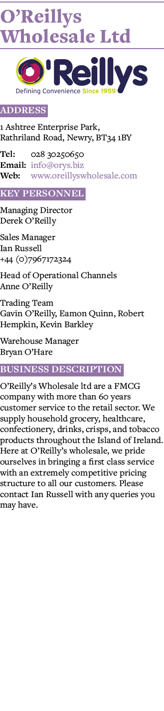 O Reillys Wholesale Ltd  Address 1 Ashtree Enterprise Park, Rathriland Road, Newry, BT34 1BY Tel: 028 30250650 Email:   