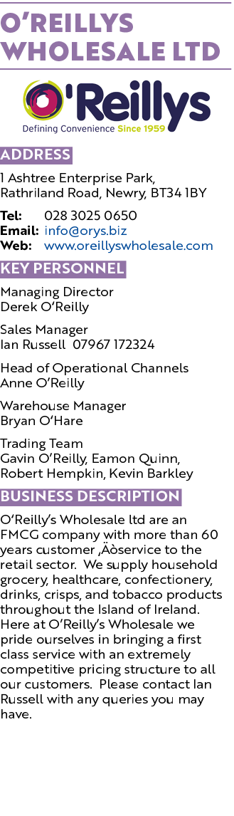O Reillys Wholesale Ltd  Address 1 Ashtree Enterprise Park, Rathriland Road, Newry, BT34 1BY Tel: 028 3025 0650 Email   
