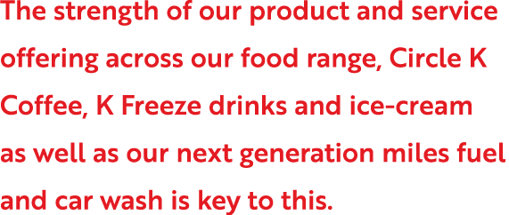 The strength of our product and service offering across our food range, Circle K Coffee, K Freeze drinks and ice-crea   