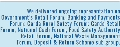 We delivered ongoing representation on Government s Retail Forum, Banking and Payments Forum; Garda Rural Safety Foru   