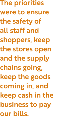 The priorities were to ensure the safety of all staff and shoppers, keep the stores open and the supply chains going,   