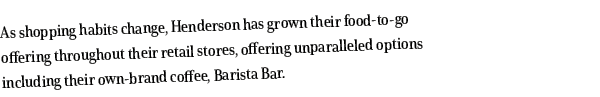 As shopping habits change, Henderson has grown their food-to-go offering throughout their retail stores, offering unp   
