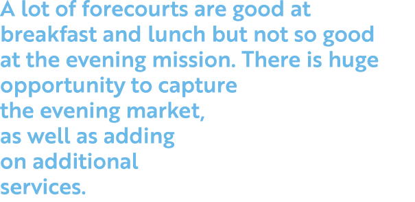 A lot of forecourts are good at breakfast and lunch but not so good at the evening mission  There is huge opportunity   