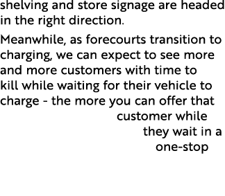 shelving and store signage are headed in the right direction  Meanwhile, as forecourts transition to charging, we can   