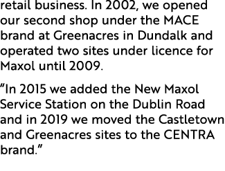 retail business. In 2002, we opened our second shop under the MACE brand at Greenacres in Dundalk and operated two si...