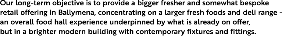 Our long-term objective is to provide a bigger fresher and somewhat bespoke retail offering in Ballymena, concentrati...