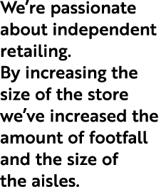 We’re passionate about independent retailing. By increasing the size of the store we’ve increased the amount of footf...