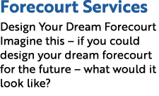 Forecourt Services Design Your Dream Forecourt Imagine this – if you could design your dream forecourt for the future...