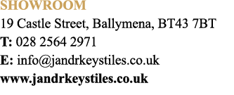 Showroom 19 Castle Street, Ballymena, BT43 7BT T: 028 2564 2971 E: info@jandrkeystiles.co.uk www.jandrkeystiles.co.uk