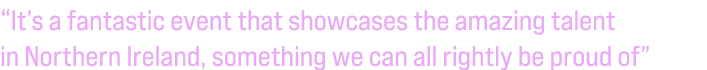“It’s a fantastic event that showcases the amazing talent in Northern Ireland, something we can all rightly be proud of”