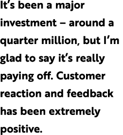 It’s been a major investment – around a quarter million, but I’m glad to say it’s really paying off. Customer reactio...