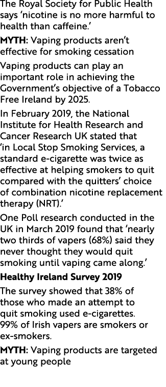 The Royal Society for Public Health says ‘nicotine is no more harmful to health than caffeine.’ Myth: Vaping products...