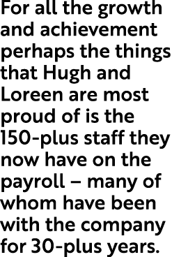 For all the growth and achievement perhaps the things that Hugh and Loreen are most proud of is the 150 plus staff th...