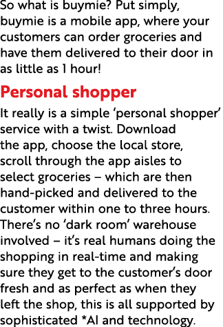 So what is buymie  Put simply, buymie is a mobile app, where your customers can order groceries and have them deliver   