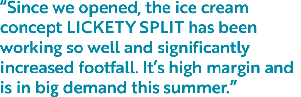  Since we opened, the ice cream concept LICKETY SPLIT has been working so well and significantly increased footfall     