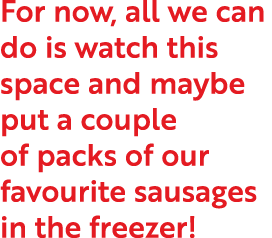 For now, all we can do is watch this space and maybe put a couple of packs of our favourite sausages in the freezer 