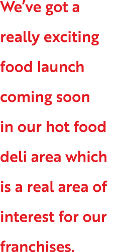 We ve got a really exciting food launch coming soon in our hot food deli area which is a real area of interest for ou   