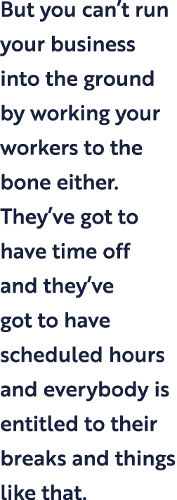 But you can t run your business into the ground by working your workers to the bone either  They ve got to have time    
