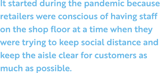 It started during the pandemic because retailers were conscious of having staff on the shop floor at a time when they   