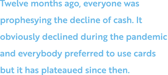 Twelve months ago, everyone was prophesying the decline of cash  It obviously declined during the pandemic and everyb   