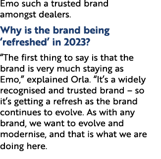 Emo such a trusted brand amongst dealers. Why is the brand being ‘refreshed’ in 2023? “The first thing to say is that...