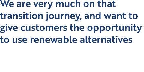We are very much on that transition journey, and want to give customers the opportunity to use renewable alternatives