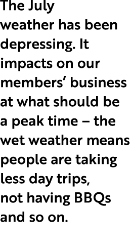 The July weather has been depressing. It impacts on our members’ business at what should be a peak time – the wet wea...