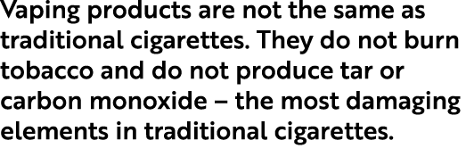 Vaping products are not the same as traditional cigarettes. They do not burn tobacco and do not produce tar or carbon...