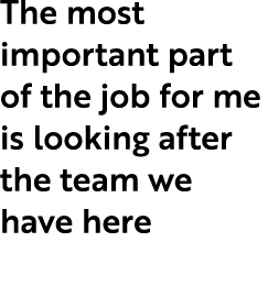 The most important part of the job for me is looking after the team we have here