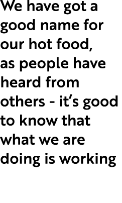 We have got a good name for our hot food, as people have heard from others it’s good to know that what we are doing i...
