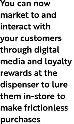 You can now market to and interact with your customers through digital media and loyalty rewards at the dispenser to ...