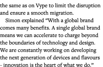 the same as on Vype to limit the disruption and ensure a smooth migration  Simon explained  With a global brand comes   