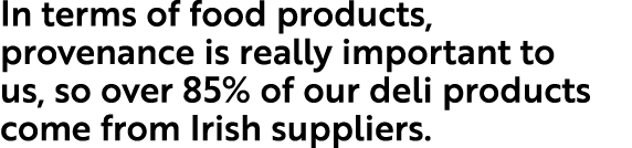 In terms of food products, provenance is really important to us, so over 85% of our deli products come from Irish sup   
