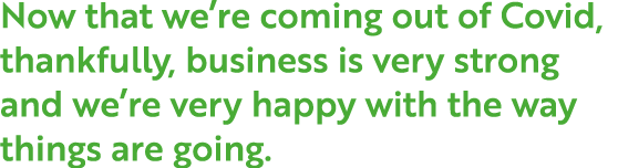 Now that we re coming out of Covid, thankfully, business is very strong and we re very happy with the way things are    
