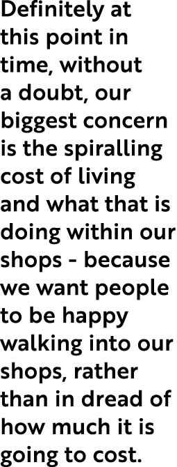 Definitely at this point in time, without a doubt, our biggest concern is the spiralling cost of living and what that   