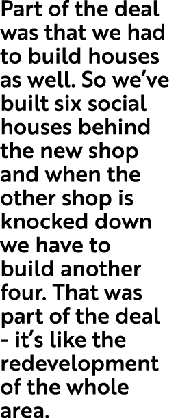 Part of the deal was that we had to build houses as well  So we ve built six social houses behind the new shop and wh   