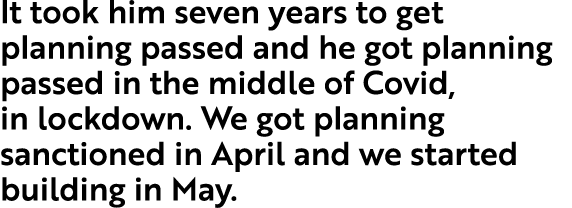 It took him seven years to get planning passed and he got planning passed in the middle of Covid, in lockdown  We got   