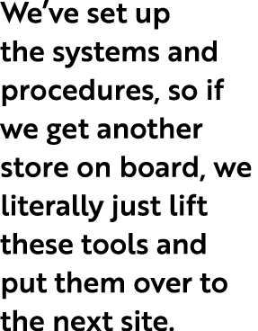 We ve set up the systems and procedures, so if we get another store on board, we literally just lift these tools and    