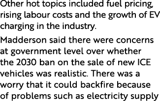 Other hot topics included fuel pricing, rising labour costs and the growth of EV charging in the industry  Madderson    
