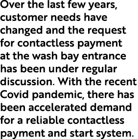 Over the last few years, customer needs have changed and the request for contactless payment at the wash bay entrance   