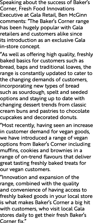 Speaking about the success of Baker s Corner, Fresh Food Innovations Executive at Gala Retail, Ben McGinn comments:     