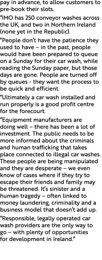 pay in advance, to allow customers to pre book their slots. “IMO has 250 conveyor washes across the UK, and two in No...