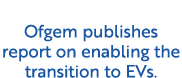 Ofgem publishes report on enabling the transition to EVs.