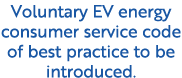 Voluntary EV energy consumer service code of best practice to be introduced.