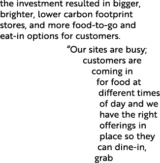the investment resulted in bigger, brighter, lower carbon footprint stores, and more food to go and eat in options fo...