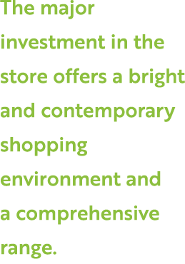 The major investment in the store offers a bright and contemporary shopping environment and a comprehensive range.