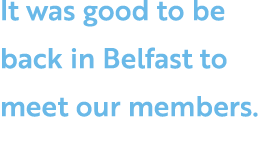 It was good to be back in Belfast to meet our members.
