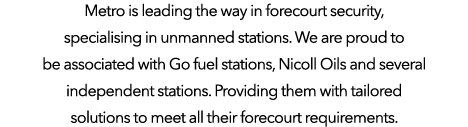 Metro is leading the way in forecourt security, specialising in unmanned stations  We are proud to be associated with   