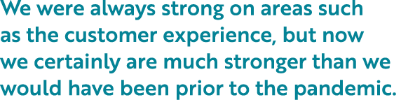 We were always strong on areas such as the customer experience, but now we certainly are much stronger than we would    